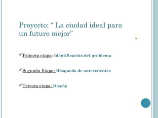 Proyecto: “ La ciudad ideal para
un futuro mejor”
Primera etapa: Identificación del problema
Segunda Etapa: Búsqueda de antecedentes
Tercera etapa: Diseño
 