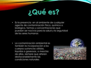 • Es la presencia en al ambiente de cualquier 
agente de contaminación físico, químico o 
biológico, formas y concentraciones que 
puedan ser nocivos para la salud y la seguridad 
de los seres humanos 
• La contaminación ambiental es 
también la incorporación a los 
cuerpos sustancias sólidas, 
liquidas o gaseosas, o mezclas 
de ellas, siempre que alteren 
desfavorablemente las 
condiciones naturales 
 