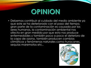 • Debemos contribuir al cuidado del medio ambiente ya 
que este se ha deteriorado con el paso del tiempo, 
gran parte de la contaminación es causada por los 
seres humanos, la contaminación ambiental nos 
afecta en gran medida por que esta nos produce 
enfermedades y también poco a poco el deterioro de 
la capa de ozono, también producen cambios 
climáticos y fenómenos naturales como huracanes, 
sequias maremotos etc.. 
