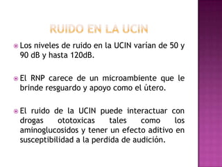  Los

niveles de ruido en la UCIN varían de 50 y
90 dB y hasta 120dB.

 El

RNP carece de un microambiente que le
brinde resguardo y apoyo como el útero.

 El

ruido de la UCIN puede interactuar con
drogas
ototoxicas
tales
como
los
aminoglucosidos y tener un efecto aditivo en
susceptibilidad a la perdida de audición.

 