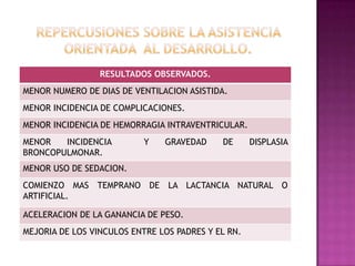 RESULTADOS OBSERVADOS.

MENOR NUMERO DE DIAS DE VENTILACION ASISTIDA.
MENOR INCIDENCIA DE COMPLICACIONES.
MENOR INCIDENCIA DE HEMORRAGIA INTRAVENTRICULAR.

MENOR
INCIDENCIA
BRONCOPULMONAR.

Y

GRAVEDAD

DE

DISPLASIA

MENOR USO DE SEDACION.
COMIENZO MAS TEMPRANO DE LA LACTANCIA NATURAL O
ARTIFICIAL.
ACELERACION DE LA GANANCIA DE PESO.

MEJORIA DE LOS VINCULOS ENTRE LOS PADRES Y EL RN.

 