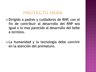  Dirigido

a padres y cuidadores de RNP, con el
fin de contribuir al desarrollo del RNP sea
igual o lo mas parecido al desarrollo del bebe
a termino.

 La

humanidad y la tecnología debe convivir
en la atención del prematuro.

 
