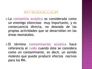  La

contamina acústica es considerada como
un enemigo silencioso muy importante, y es
consecuencia directa, no deseada de las
propias actividades que se desarrollan en las
áreas neonatales.

 El

término contaminación acústica hace
referencia al ruido cuando éste se considera
como un contaminante, es decir, un sonido
molesto que puede producir efectos nocivos
para los RN.

 