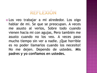  Los

veo trabajar a mi alrededor. Los oigo
hablar de mi. Se que se preocupan. A veces
me asusto al verlos, Sobre todo cuando
vienen hacia mi con agujas, Pero también me
asusto cuando no los veo. A veces paso
mucho tiempo sin ver a nadie. ¡Que horrible
es no poder llamarlos cuando los necesito!
No me dejen. Dependo de ustedes. Mis
padres y yo confiamos en ustedes.

 
