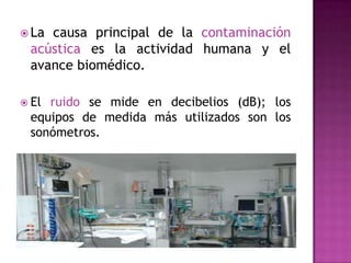  La

causa principal de la contaminación
acústica es la actividad humana y el
avance biomédico.

 El

ruido se mide en decibelios (dB); los
equipos de medida más utilizados son los
sonómetros.

 