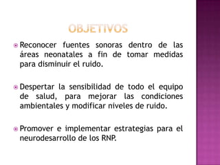  Reconocer

fuentes sonoras dentro de las
áreas neonatales a fin de tomar medidas
para disminuir el ruido.

 Despertar

la sensibilidad de todo el equipo
de salud, para mejorar las condiciones
ambientales y modificar niveles de ruido.

 Promover

e implementar estrategias para el
neurodesarrollo de los RNP.

 