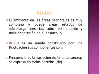  El

ambiente en las áreas neonatales es muy
complejo y puede crear estados de
sobrecarga sensorial, sobre estimulación y
mala adaptación en el desarrollo.

 RUIDO

es un sonido constituido por una
fluctuación sus componentes son:



Frecuencia es la variación de la onda sonora,
se expresa en siclos hertzios (Hz).

 