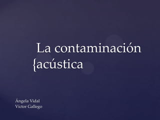 {
La contaminación
acústica
Ángela Vidal
Víctor Gallego
 