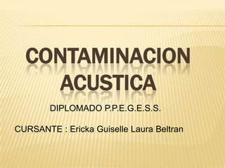 CONTAMINACION
    ACUSTICA
        DIPLOMADO P.P.E.G.E.S.S.

CURSANTE : Ericka Guiselle Laura Beltran
 