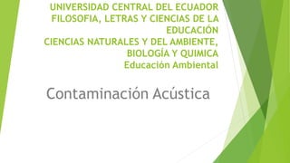 UNIVERSIDAD CENTRAL DEL ECUADOR
FILOSOFIA, LETRAS Y CIENCIAS DE LA
EDUCACIÓN
CIENCIAS NATURALES Y DEL AMBIENTE,
BIOLOGÍA Y QUIMICA
Educación Ambiental
Contaminación Acústica
 