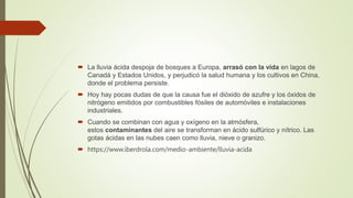  La lluvia ácida despoja de bosques a Europa, arrasó con la vida en lagos de
Canadá y Estados Unidos, y perjudicó la salud humana y los cultivos en China,
donde el problema persiste.
 Hoy hay pocas dudas de que la causa fue el dióxido de azufre y los óxidos de
nitrógeno emitidos por combustibles fósiles de automóviles e instalaciones
industriales.
 Cuando se combinan con agua y oxígeno en la atmósfera,
estos contaminantes del aire se transforman en ácido sulfúrico y nítrico. Las
gotas ácidas en las nubes caen como lluvia, nieve o granizo.
 https://www.iberdrola.com/medio-ambiente/lluvia-acida
 