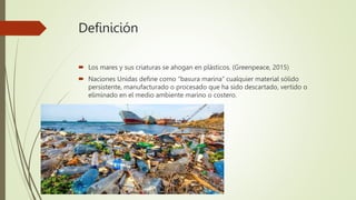 Definición
 Los mares y sus criaturas se ahogan en plásticos. (Greenpeace, 2015)
 Naciones Unidas define como “basura marina” cualquier material sólido
persistente, manufacturado o procesado que ha sido descartado, vertido o
eliminado en el medio ambiente marino o costero.
 