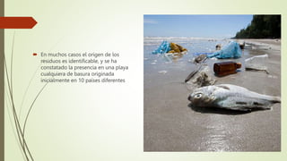  En muchos casos el origen de los
residuos es identificable, y se ha
constatado la presencia en una playa
cualquiera de basura originada
inicialmente en 10 países diferentes
 