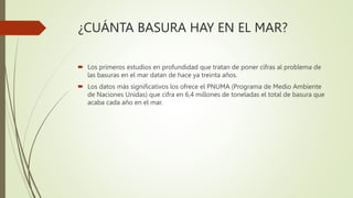 ¿CUÁNTA BASURA HAY EN EL MAR?
 Los primeros estudios en profundidad que tratan de poner cifras al problema de
las basuras en el mar datan de hace ya treinta años.
 Los datos más significativos los ofrece el PNUMA (Programa de Medio Ambiente
de Naciones Unidas) que cifra en 6,4 millones de toneladas el total de basura que
acaba cada año en el mar.
 