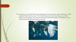  Esa basura se extiende de forma desigual por la columna de agua. Mientras un 70%
acaba el fondo marino, otro 15% se mantiene en la columna de agua y el resto
termina en las playas. Por tanto la parte que finalmente acaba en las playas es una
mínima parte del total de basuras marinas.
 