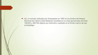  Así, un estudio realizado por Greenpeace en 1992 en los fondos del Parque
Nacional de Cabrera (Islas Baleares) resultaba en un total aproximado de entre
166.859 y 289.766 objetos por kilómetro cuadrado en el fondo marino de ese
archipiélago.
 