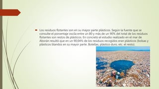  Los residuos flotantes son en su mayor parte plásticos. Según la fuente que se
consulte el porcentaje oscila entre un 80 y más de un 90% del total de los residuos
flotantes son restos de plásticos. En concreto el estudio realizado en el mar de
Aborán resultó que en un 90,04% de los residuos recogidos eran plásticos (bolsas y
plásticos blandos en su mayor parte. Botellas, plástico duro, etc. el resto).
 