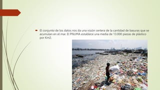  El conjunto de los datos nos da una visión certera de la cantidad de basuras que se
acumulan en el mar. El PNUMA establece una media de 13.000 piezas de plástico
por Km2.
 
