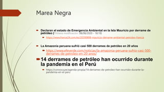 Marea Negra
 Declaran el estado de Emergencia Ambiental en la Isla Mauricio por derrame de
petróleo (Primera modificación: 08/08/2020 - 18:19)
 https://www.france24.com/es/20200808-mauricio-derrame-ambiental-petroleo-francia
 La Amazonía peruana sufrió casi 500 derrames de petróleo en 20 años
 https://www.efeverde.com/noticias/la-amazonia-peruana-sufrio-casi-500-
derrames-de-petroleo-en-20-anos/
14 derrames de petróleo han ocurrido durante
la pandemia en el Perú
 https://convoca.pe/agenda-propia/14-derrames-de-petroleo-han-ocurrido-durante-la-
pandemia-en-el-peru
 
