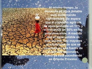 Al mismo tiempo, la demanda de agua potable está aumentando rápidamente. Se espera que el consumo agrícola de agua aumente un 17% y el industrial un 60% en los próximos años. A medida que el agua potable es más escasa, hay mayores posibilidades de que se convierta en una fuente de conflictos regionales, como ya está sucediendo en Oriente Próximo.