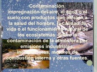 Contaminación.impregnación del aire, el agua o el suelo con productos que afectan a la salud del hombre, la calidad de vida o el funcionamiento natural de los ecosistemas. Sobre la contaminación de la atmósfera por emisiones industriales, incineradoras, motores de combustión interna y otras fuentes. 