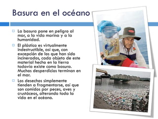 Basura en el océano La basura pone en peligro al mar, a la vida marina y a la humanidad.  El plástico es virtualmente indestructible, así que, con excepción de los que han sido incinerados, cada objeto de este material hecho en la tierra todavía existe como basura. Muchos desperdicios terminan en el mar. Los desechos simplemente tienden a fragmentarse, así que son comidos por peces, aves y crustáceos, alterando toda la vida en el océano. 