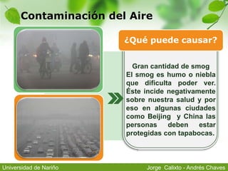 Contaminación del Aire
Gran cantidad de smog
El smog es humo o niebla
que dificulta poder ver.
Éste incide negativamente
sobre nuestra salud y por
eso en algunas ciudades
como Beijing y China las
personas deben estar
protegidas con tapabocas.
¿Qué puede causar?
Jorge Calixto - Andrés ChavesUniversidad de Nariño
 