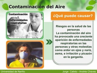 Contaminación del Aire
Riesgos en la salud de las
personas
La contaminación del aire
ha provocado una creciente
aparición de enfermedades
respiratorias en las
personas y otras molestias
como ardor en ojos y nariz,
asma, e irritación y picazón
en la garganta.
¿Qué puede causar?
Jorge Calixto - Andrés ChavesUniversidad de Nariño
 