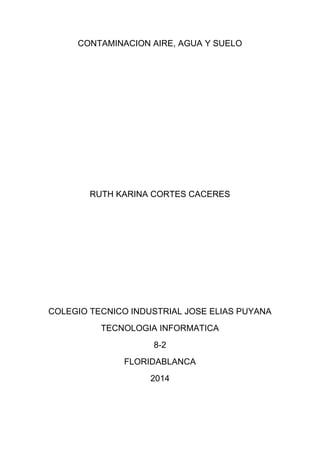 CONTAMINACION AIRE, AGUA Y SUELO
RUTH KARINA CORTES CACERES
COLEGIO TECNICO INDUSTRIAL JOSE ELIAS PUYANA
TECNOLOGIA INFORMATICA
8-2
FLORIDABLANCA
2014
 