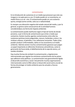 contaminacion
Es la introducción de sustancias en un medio que provocan que este sea
inseguro o no apto para su uso. El medio puede ser un ecosistema, un
medio físico o un ser vivo. El contaminante puede ser una sustancia
quima, energía (como sonido, calor,luz o radiactividad).
Es siempre una alteración negativa del estado natural del medio, y por lo
general, se genera como consecuencia de la actividad humana
considerándose una forma de impacto ambiental.
La contaminación puede clasificarse según el tipo de fuente de donde
proviene, o por la forma de contaminante que emite o medio que
contamina. Existen muchos agentes contaminantes entre ellos las
sustancias químicas (como plaguicidas, cianuro, herbicidas y otros.), los
residuos urbanos, el petróleo, o las radiaciones ionizantes. Todos estos
pueden producir enfermedades, daños en los ecosistema o el medio
ambiente. Además existen muchos contaminantes gaseosos que juegan
un papel importante en diferentes fenómenos atmosféricos, como la
generación de lluvia ácida, el debilitamiento de la capa de ozono, y el
cambio climático.
Hay muchas formas de combatir la contaminación, y legislaciones
internacionales que regulan las emisiones contaminantes de los países
que adhieren estas políticas. La contaminación esta generalmente ligada
al desarrollo económico y social. Actualmente muchas organizaciones
internacionales como la ONU ubican al desarrollo social como una de las
formas de proteger al medio ambiente para las actuales y futuras
generaciones.
 