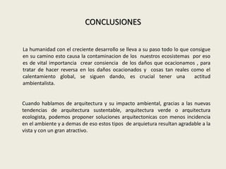 CONCLUSIONES
La humanidad con el creciente desarrollo se lleva a su paso todo lo que consigue
en su camino esto causa la contaminacion de los nuestros ecosistemas por eso
es de vital importancia crear consiencia de los daños que ocacionamos , para
tratar de hacer reversa en los daños ocacionados y cosas tan reales como el
calentamiento global, se siguen dando, es crucial tener una actitud
ambientalista.
Cuando hablamos de arquitectura y su impacto ambiental, gracias a las nuevas
tendencias de arquitectura sustentable, arquitectura verde o arquitectura
ecologista, podemos proponer soluciones arquitectonicas con menos incidencia
en el ambiente y a demas de eso estos tipos de arquietura resultan agradable a la
vista y con un gran atractivo.
 