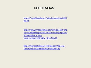 REFERENCIAS
https://www.monografias.com/trabajos82/imp
acto-ambiental-proceso-construccion/impacto-
ambiental-proceso-
construccion2.shtml#ixzz4mh7iStcW
https://vanesaloaiza.wordpress.com/tipos-y-
causas-de-la-contaminacion-ambiental/
https://es.wikipedia.org/wiki/Contaminaci%C3
%B3n
 