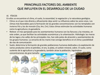 PRINCIPALES FACTORES DEL AMBIENTE
QUE INFLUYEN EN EL DESARROLLO DE LA CIUDAD
A) FÍSICOS
En ellos se encuentran el clima, el suelo, la oceanidad, la vegetación y la naturaleza geológica.
• Clima: es el que más directa y eficazmente deja sentir su influencia sobre los seres vivos. Los
climas más favorables para la formación de las grandes concentraciones son los templados con
invierno frío y los de monzón (Cw, Am, Cm). Estos climas estimulan las actividades humanas
como la agricultura y la ganadería.
• Relieve: el más apropiado para los asentamientos humanos son las llanuras y las mesetas, en
este orden, ya que facilitan las actividades económicas y la urbanización. Hidrología: las riveras
de los lagos y los valles de los principales ríos, han sido polos de atracción y asentamientos de
los grupos humanos. La cercanía de los mares trae consigo beneficio en el clima y posibilidad
de vías de comunicación.
• Suelo: determina la formación de grandes poblaciones humanas dedicadas a la explotación de
varios productos cómo el petróleo, el oro, la plata, el carbón mineral, cobre. El suelo, como
sustento de la agricultura y la ganadería, también atrae la población, lográndose
concentraciones de gran tamaño.
 