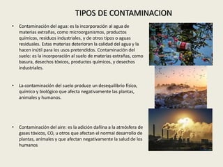 • Contaminación del agua: es la incorporación al agua de
materias extrañas, como microorganismos, productos
químicos, residuos industriales, y de otros tipos o aguas
residuales. Estas materias deterioran la calidad del agua y la
hacen inútil para los usos pretendidos. Contaminación del
suelo: es la incorporación al suelo de materias extrañas, como
basura, desechos tóxicos, productos químicos, y desechos
industriales.
• La contaminación del suelo produce un desequilibrio físico,
químico y biológico que afecta negativamente las plantas,
animales y humanos.
• Contaminación del aire: es la adición dañina a la atmósfera de
gases tóxicos, CO, u otros que afectan el normal desarrollo de
plantas, animales y que afectan negativamente la salud de los
humanos
TIPOS DE CONTAMINACION
 