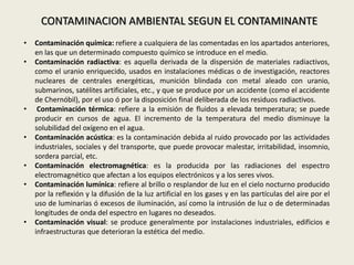 • Contaminación química: refiere a cualquiera de las comentadas en los apartados anteriores,
en las que un determinado compuesto químico se introduce en el medio.
• Contaminación radiactiva: es aquella derivada de la dispersión de materiales radiactivos,
como el uranio enriquecido, usados en instalaciones médicas o de investigación, reactores
nucleares de centrales energéticas, munición blindada con metal aleado con uranio,
submarinos, satélites artificiales, etc., y que se produce por un accidente (como el accidente
de Chernóbil), por el uso ó por la disposición final deliberada de los residuos radiactivos.
• Contaminación térmica: refiere a la emisión de fluidos a elevada temperatura; se puede
producir en cursos de agua. El incremento de la temperatura del medio disminuye la
solubilidad del oxígeno en el agua.
• Contaminación acústica: es la contaminación debida al ruido provocado por las actividades
industriales, sociales y del transporte, que puede provocar malestar, irritabilidad, insomnio,
sordera parcial, etc.
• Contaminación electromagnética: es la producida por las radiaciones del espectro
electromagnético que afectan a los equipos electrónicos y a los seres vivos.
• Contaminación lumínica: refiere al brillo o resplandor de luz en el cielo nocturno producido
por la reflexión y la difusión de la luz artificial en los gases y en las partículas del aire por el
uso de luminarias ó excesos de iluminación, así como la intrusión de luz o de determinadas
longitudes de onda del espectro en lugares no deseados.
• Contaminación visual: se produce generalmente por instalaciones industriales, edificios e
infraestructuras que deterioran la estética del medio.
CONTAMINACION AMBIENTAL SEGUN EL CONTAMINANTE
 