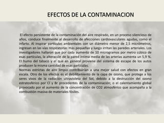 El efecto persistente de la contaminación del aire respirado, en un proceso silencioso de
años, conduce finalmente al desarrollo de afecciones cardiovasculares agudas, como el
infarto. Al inspirar partículas ambientales con un diámetro menor de 2,5 micrómetros,
ingresan en las vías respiratorias más pequeñas y luego irritan las paredes arteriales. Los
investigadores hallaron que por cada aumento de 10 microgramos por metro cúbico de
esas partículas, la alteración de la pared íntima media de las arterias aumenta un 5,9 %.
El humo del tabaco y el que en general proviene del sistema de escape de los autos
producen la misma cantidad de esas partículas.
Normas estrictas de aire limpio contribuirían a una mejor salud con efectos en gran
escala. Otro de los efectos es el debilitamiento de la capa de ozono, que protege a los
seres vivos de la radiación ultravioleta del Sol, debido a la destrucción del ozono
estratosférico por Cl y Br procedentes de la contaminación; o el calentamiento global
provocado por el aumento de la concentración de CO2 atmosférico que acompaña a la
combustión masiva de materiales fósiles.
EFECTOS DE LA CONTAMINACION
 