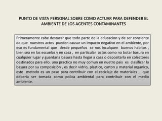 PUNTO DE VISTA PERSONAL SOBRE COMO ACTUAR PARA DEFENDER EL
AMBIENTE DE LOS AGENTES CONTAMINANTES
Primeramente cabe destacar que todo parte de la educacion y de ser conciente
de que nuestros actos pueden causar un impacto negativo en el ambiente, por
eso es fundamental que desde pequeños se nos inculquen buenos habitos ,
bien sea en las escuelas y en casa , en particular actos como no botar basura en
cualquier lugar y guardarla basura hasta llegar a casa o depositarla en colectores
destinados para ello. una practica no muy comun en nuetro pais es clasificar la
basura por su composición , es decir vidrio, plastico, carton y material organico,
este metodo es un paso para contribuir con el reciclaje de materiales , que
deberia ser tomada como polica ambiental para contribuir con el medio
ambiente.
 