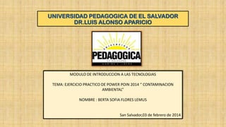 UNIVERSIDAD PEDAGOGICA DE EL SALVADOR
DR.LUIS ALONSO APARICIO

MODULO DE INTRODUCCION A LAS TECNOLOGIAS
TEMA: EJERCICIO PRACTICO DE POWER POIN 2014 “ CONTAMINACION
AMBIENTAL”
NOMBRE : BERTA SOFIA FLORES LEMUS

San Salvador,03 de febrero de 2014

 