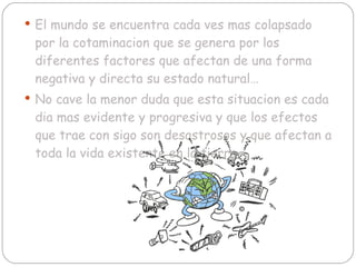 El mundo se encuentra cada ves mas colapsado por la cotaminacion que se genera por los diferentes factores que afectan de una forma negativa y directa su estado natural… No cave la menor duda que esta situacion es cada dia mas evidente y progresiva y que los efectos que trae con sigo son desastrosos y que afectan a toda la vida existente en la tierra. 