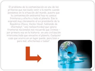 El problema de la contaminación es uno de los primeros que nos suele venir a la mente cuando pensamos en la situación del mundo, puesto que la contaminación ambiental hoy no conoce fronteras y afecta a todo el planeta. Eso lo expresó muy claramente el ex presidente de la República Checa, Vaclav Havel, hablando de Chernobyl: “una radioactividad que ignora fronteras nacionales nos recuerda que vivimos – por primera vez en la historia- en una civilización interconectada que envuelve el planeta. Cualquier cosa que ocurra en un lugar puede, para bien o para mal, afectarnos a todos”.    