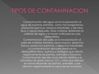 Contaminación del agua: es la incorporación al
agua de materias extrañas, como microorganismos,
 productos químicos, residuos industriales, y de otros
tipos o aguas residuales. Estas materias deterioran la
   calidad del agua y la hacen inútil para los usos
                       pretendidos.
   Contaminación del suelo: es la incorporación al
suelo de materias extrañas, como basura, desechos
tóxicos, productos químicos, y desechos industriales.
       La contaminación del suelo produce un
 desequilibrio físico, químico y biológico que afecta
  negativamente las plantas, animales y humanos.
  Contaminación del aire: es la adición dañina a la
atmósfera de gases tóxicos, CO, u otros que afectan
   el normal desarrollo de plantas, animales y que
  afectan negativamente la salud de los humanos.
 