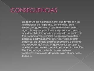 La apertura de galerías mineras que favorecen las
infiltraciones de sal potasa, por ejemplo, en el
terreno; los gases tóxicos que se disuelven en el
agua de las precipitaciones y la potencial ruptura
accidental de las canalizaciones de las industrias de
transformación; los vertidos de aguas con metales
pesados, cadmio, plomo, arsénico y compuestos
orgánicos de síntesis; el almacenamiento deficiente
de productos químicos; los gases de los escapes y
aceites en la carretera de los transportes; la polución
térmica por agua caliente de las centrales
nucleares; el arrojo de desperdicios en el mar de los
buques..
 