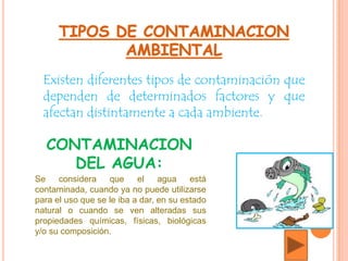 Existen diferentes tipos de contaminación que
dependen de determinados factores y que
afectan distintamente a cada ambiente.
Se considera que el agua está
contaminada, cuando ya no puede utilizarse
para el uso que se le iba a dar, en su estado
natural o cuando se ven alteradas sus
propiedades químicas, físicas, biológicas
y/o su composición.
CONTAMINACION
DEL AGUA:
 