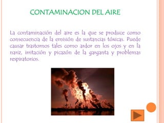 CONTAMINACION DEL AIRE
La contaminación del aire es la que se produce como
consecuencia de la emisión de sustancias tóxicas. Puede
causar trastornos tales como ardor en los ojos y en la
nariz, irritación y picazón de la garganta y problemas
respiratorios.
 