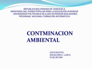 REPUBLICA BOLIVARIANA DE VENEZUELA
MINISTERIO DEL PODER POPULAR PARA LA EDUCACIÓN SUPERIOR
  UNIVERSIDAD POLITÉCNICA DE EJIDO EXTENSIÓN BAILADORES
       PROGRAMA NACIONAL FORMACIÓN INFORMÁTICA




             CONTMINACION
             AMBIENTAL
                               INTEGRANTES:
                               ESCALONA C. LUIS A.
                               CI:20.397.904
 