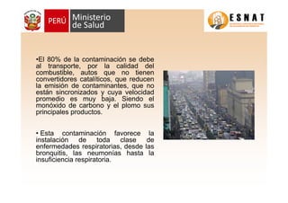 •El 80% de la contaminación se debe
al transporte, por la calidad del
combustible, autos que no tienen
convertidores catalíticos, que reducen
la emisión de contaminantes, que no
están sincronizados y cuya velocidad
promedio es muy baja. Siendo el
monóxido de carbono y el plomo sus
principales productos.


• Esta contaminación favorece la
instalación    de    toda clase de
enfermedades respiratorias, desde las
bronquitis, las neumonías hasta la
insuficiencia respiratoria.
 
