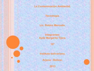 La Contaminación Ambiental.


        Tecnología.


   Lic. Robiro Mercado.


       Integrantes:
   Ayde Margarita Tijera.

             10°


    Instituto bolivariano.

      Arjona - Bolívar.

            2013
 
