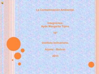 La Contaminación Ambiental.
Integrantes:
Ayde Margarita Tijera.
10°
Instituto bolivariano.
Arjona - Bolívar.
2013
 