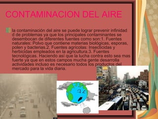 CONTAMINACION DEL AIRE
la contaminación del aire se puede lograr prevenir infinidad
d de problemas ya que los principales contaminantes se
desembocan de diferentes fuentes como son:1. Fuentes
naturales: Polvo que contiene materias biológicas, esporas,
polen y bacterias.2. Fuentes agrícolas: Insecticidas y
herbicidas empleados en la agricultura.3. Fuentes
tecnológicas. Haciendo así que la lucha contra esto sea mas
fuerte ya que en estos campos mucha gente desarrolla
actividades incluso es necesario todos los productos del
mercado para la vida diaria.
 