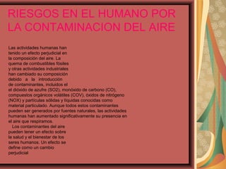 RIESGOS EN EL HUMANO POR
LA CONTAMINACION DEL AIRE
Las actividades humanas han
tenido un efecto perjudicial en
la composición del aire. La
quema de combustibles fósiles
y otras actividades industriales
han cambiado su composición
debido a la introducción
de contaminantes, incluidos el
el dióxido de azufre (SO2), monóxido de carbono (CO),
compuestos orgánicos volátiles (COV), óxidos de nitrógeno
(NOX) y partículas sólidas y líquidas conocidas como
material particulado. Aunque todos estos contaminantes
pueden ser generados por fuentes naturales, las actividades
humanas han aumentado significativamente su presencia en
el aire que respiramos.
Los contaminantes del aire
pueden tener un efecto sobre
la salud y el bienestar de los
seres humanos. Un efecto se
define como un cambio
perjudicial
 